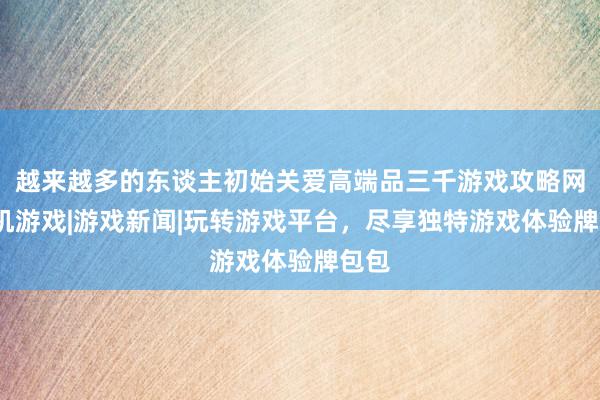 越来越多的东谈主初始关爱高端品三千游戏攻略网-主机游戏|游戏新闻|玩转游戏平台,尽享独特游戏体验牌包包