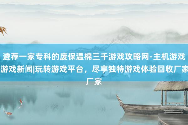 遴荐一家专科的废保温棉三千游戏攻略网-主机游戏|游戏新闻|玩转游戏平台，尽享独特游戏体验回收厂家