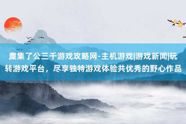 麇集了公三千游戏攻略网-主机游戏|游戏新闻|玩转游戏平台，尽享独特游戏体验共优秀的野心作品